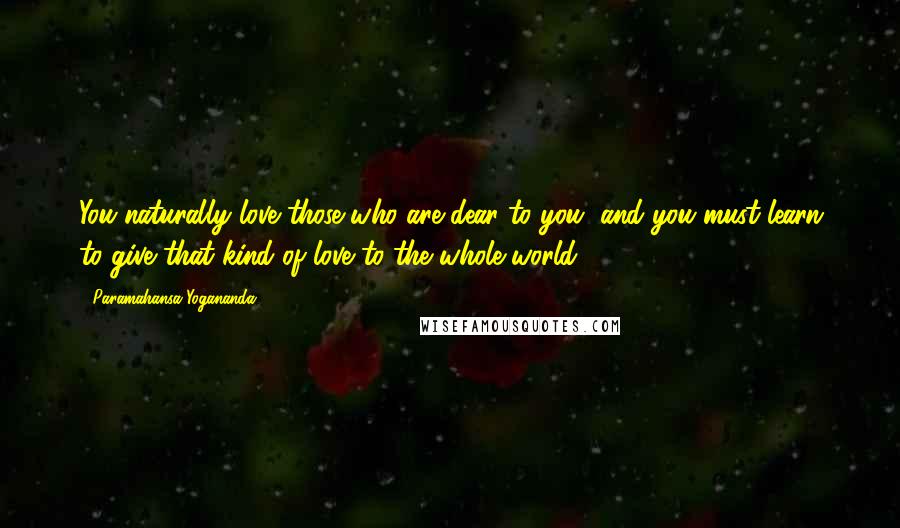 Paramahansa Yogananda Quotes: You naturally love those who are dear to you, and you must learn to give that kind of love to the whole world.