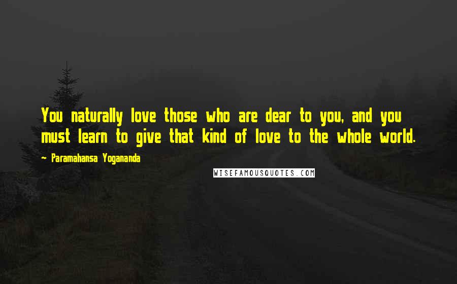 Paramahansa Yogananda Quotes: You naturally love those who are dear to you, and you must learn to give that kind of love to the whole world.