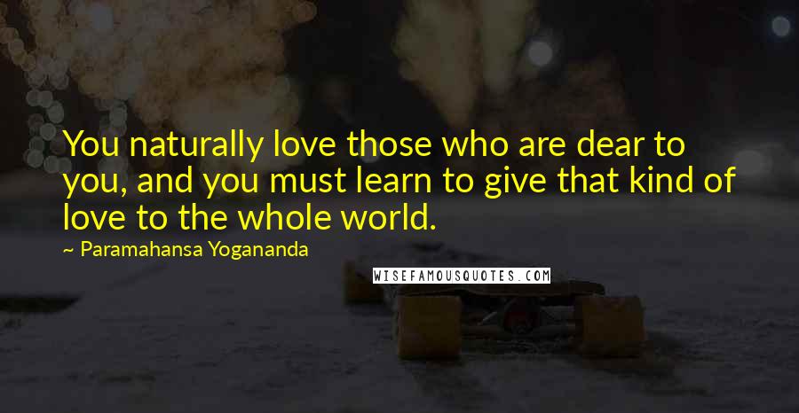 Paramahansa Yogananda Quotes: You naturally love those who are dear to you, and you must learn to give that kind of love to the whole world.