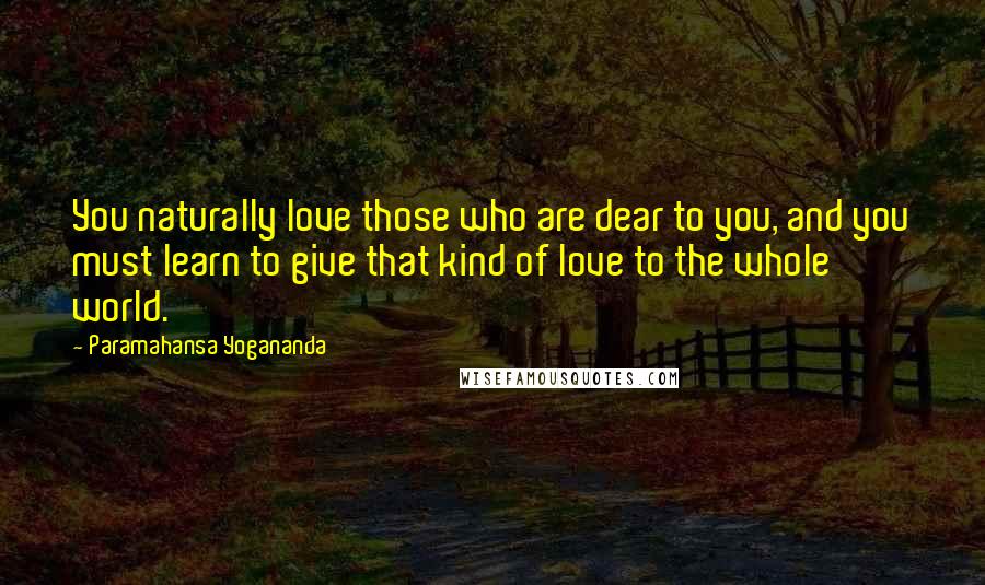 Paramahansa Yogananda Quotes: You naturally love those who are dear to you, and you must learn to give that kind of love to the whole world.