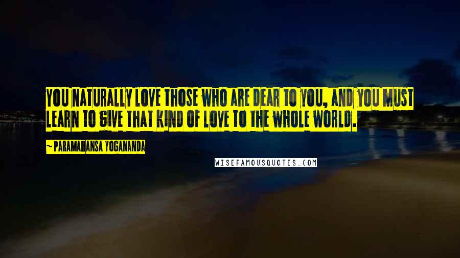 Paramahansa Yogananda Quotes: You naturally love those who are dear to you, and you must learn to give that kind of love to the whole world.