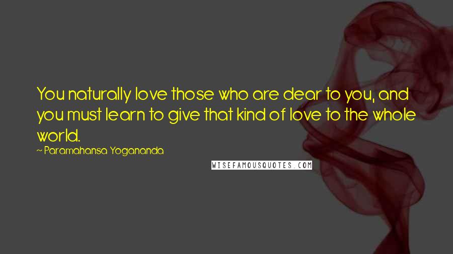 Paramahansa Yogananda Quotes: You naturally love those who are dear to you, and you must learn to give that kind of love to the whole world.