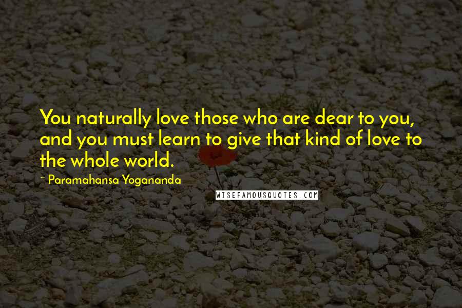 Paramahansa Yogananda Quotes: You naturally love those who are dear to you, and you must learn to give that kind of love to the whole world.