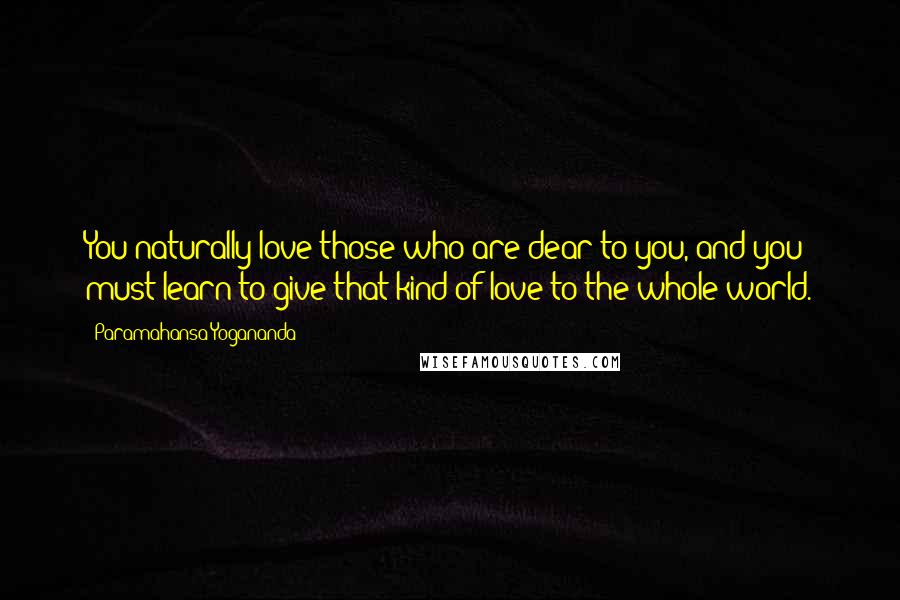 Paramahansa Yogananda Quotes: You naturally love those who are dear to you, and you must learn to give that kind of love to the whole world.