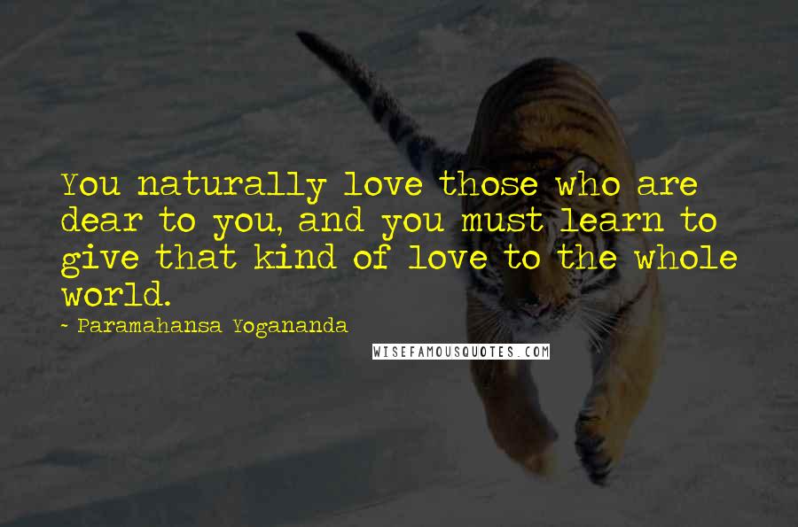 Paramahansa Yogananda Quotes: You naturally love those who are dear to you, and you must learn to give that kind of love to the whole world.