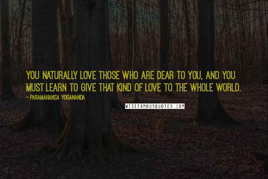 Paramahansa Yogananda Quotes: You naturally love those who are dear to you, and you must learn to give that kind of love to the whole world.