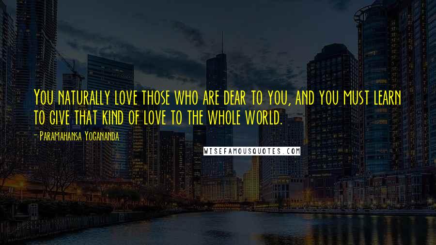 Paramahansa Yogananda Quotes: You naturally love those who are dear to you, and you must learn to give that kind of love to the whole world.