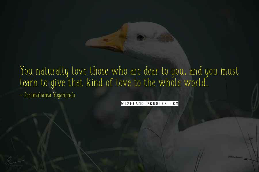 Paramahansa Yogananda Quotes: You naturally love those who are dear to you, and you must learn to give that kind of love to the whole world.