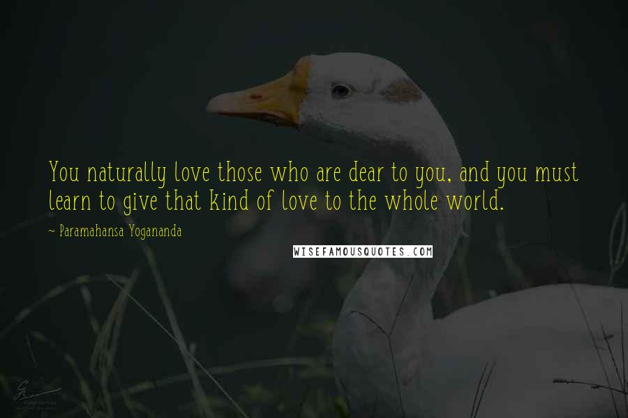 Paramahansa Yogananda Quotes: You naturally love those who are dear to you, and you must learn to give that kind of love to the whole world.