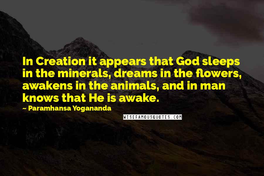 Paramhansa Yogananda Quotes: In Creation it appears that God sleeps in the minerals, dreams in the flowers, awakens in the animals, and in man knows that He is awake.