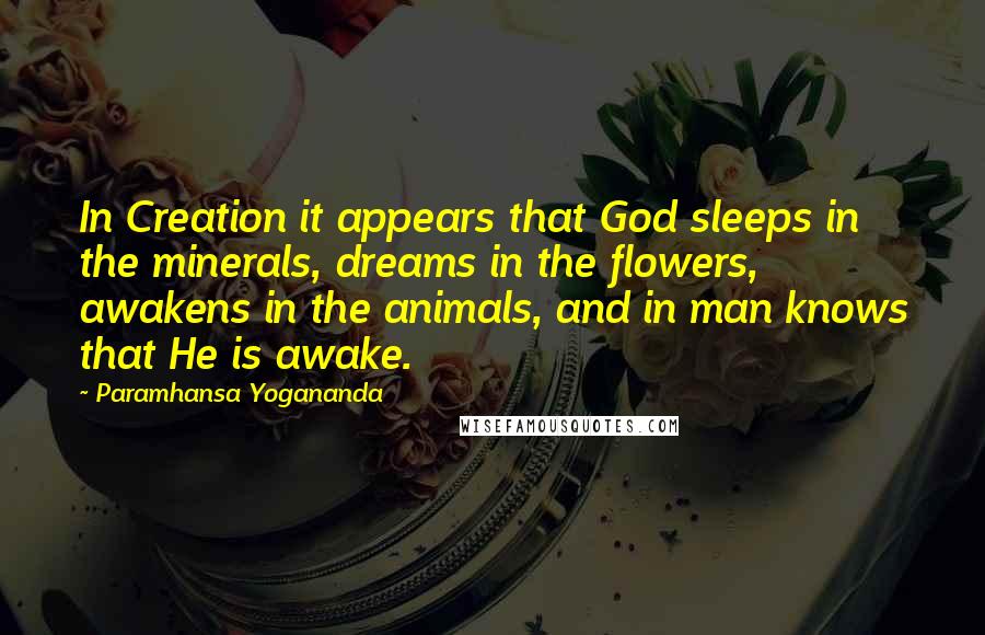 Paramhansa Yogananda Quotes: In Creation it appears that God sleeps in the minerals, dreams in the flowers, awakens in the animals, and in man knows that He is awake.