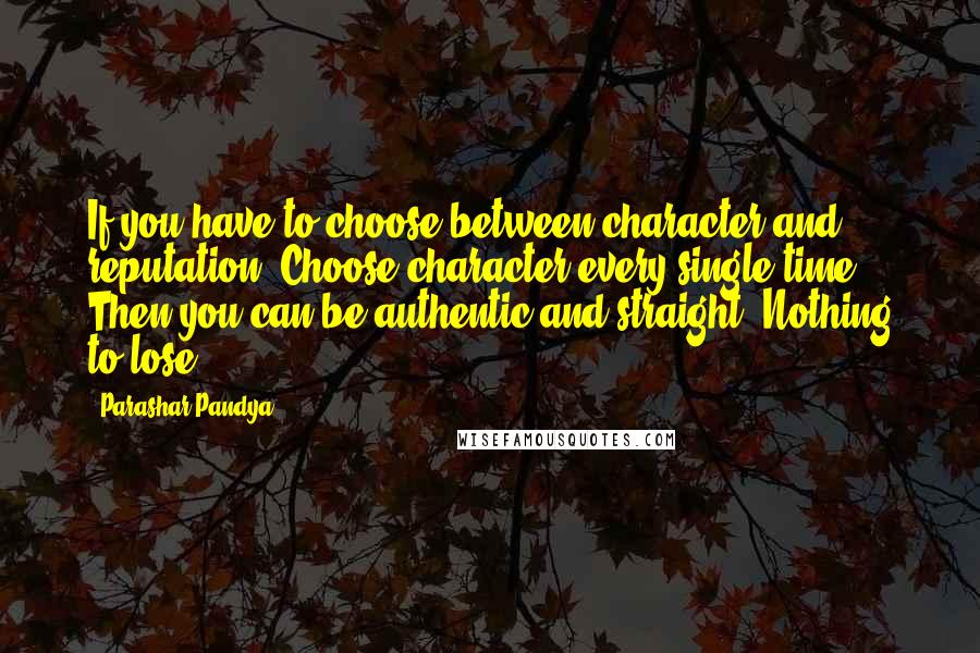 Parashar Pandya Quotes: If you have to choose between character and reputation. Choose character every single time. Then you can be authentic and straight. Nothing to lose.