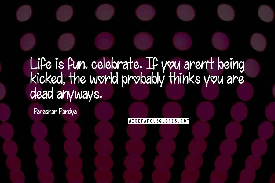 Parashar Pandya Quotes: Life is fun. celebrate. If you aren't being kicked, the world probably thinks you are dead anyways.