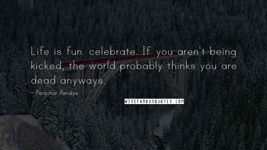 Parashar Pandya Quotes: Life is fun. celebrate. If you aren't being kicked, the world probably thinks you are dead anyways.