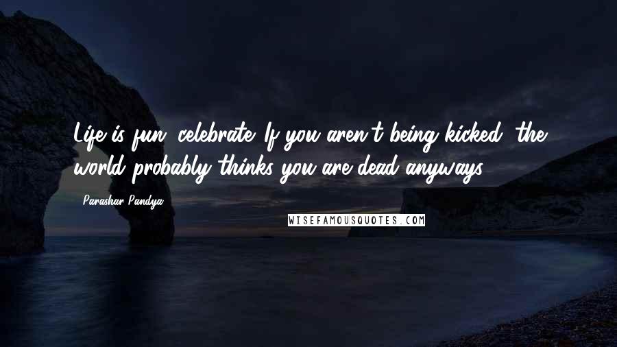 Parashar Pandya Quotes: Life is fun. celebrate. If you aren't being kicked, the world probably thinks you are dead anyways.