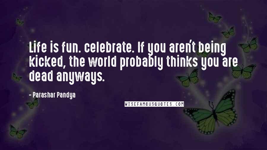 Parashar Pandya Quotes: Life is fun. celebrate. If you aren't being kicked, the world probably thinks you are dead anyways.