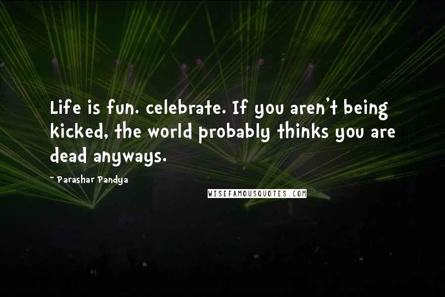 Parashar Pandya Quotes: Life is fun. celebrate. If you aren't being kicked, the world probably thinks you are dead anyways.