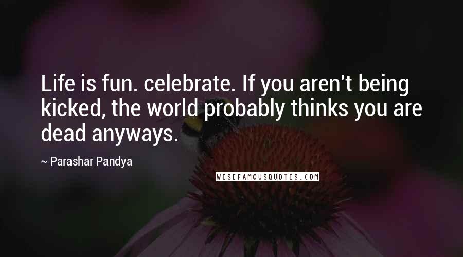 Parashar Pandya Quotes: Life is fun. celebrate. If you aren't being kicked, the world probably thinks you are dead anyways.