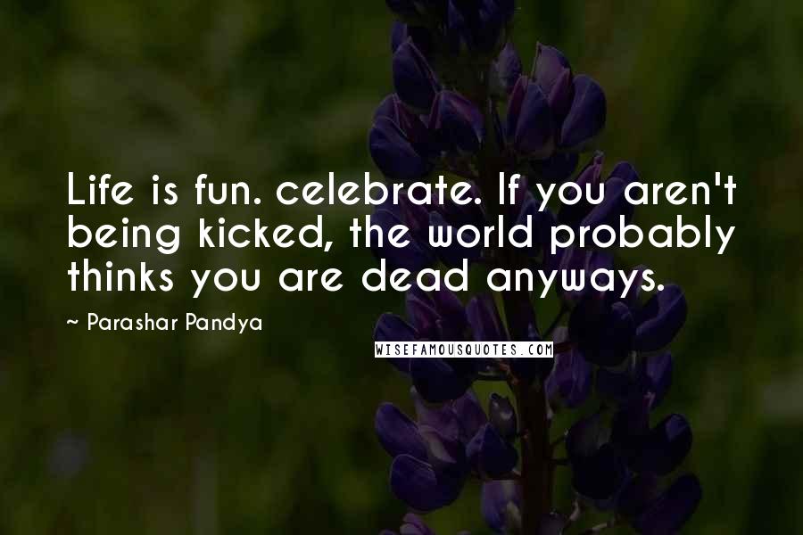 Parashar Pandya Quotes: Life is fun. celebrate. If you aren't being kicked, the world probably thinks you are dead anyways.