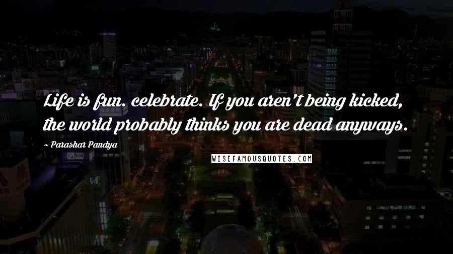 Parashar Pandya Quotes: Life is fun. celebrate. If you aren't being kicked, the world probably thinks you are dead anyways.