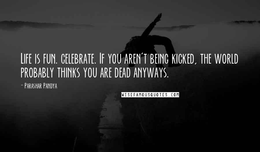 Parashar Pandya Quotes: Life is fun. celebrate. If you aren't being kicked, the world probably thinks you are dead anyways.