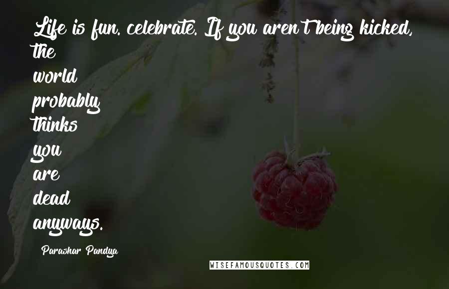 Parashar Pandya Quotes: Life is fun. celebrate. If you aren't being kicked, the world probably thinks you are dead anyways.