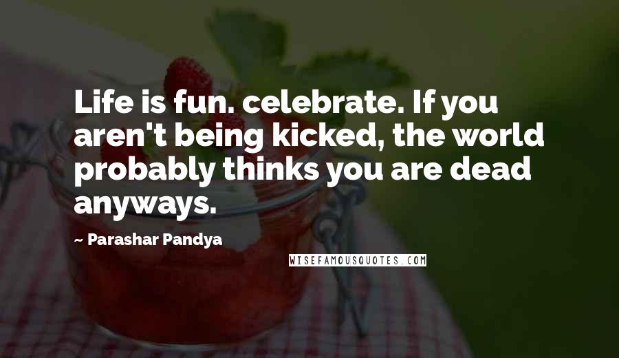 Parashar Pandya Quotes: Life is fun. celebrate. If you aren't being kicked, the world probably thinks you are dead anyways.