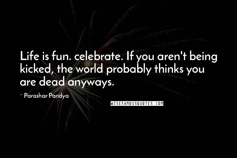 Parashar Pandya Quotes: Life is fun. celebrate. If you aren't being kicked, the world probably thinks you are dead anyways.