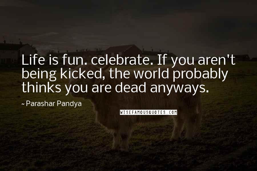 Parashar Pandya Quotes: Life is fun. celebrate. If you aren't being kicked, the world probably thinks you are dead anyways.