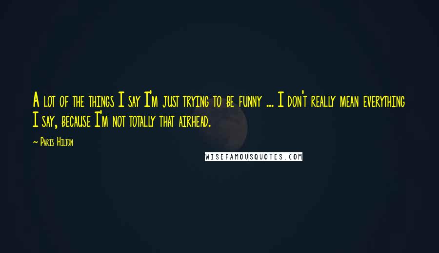 Paris Hilton Quotes: A lot of the things I say I'm just trying to be funny ... I don't really mean everything I say, because I'm not totally that airhead.