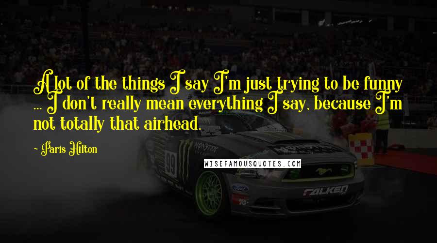 Paris Hilton Quotes: A lot of the things I say I'm just trying to be funny ... I don't really mean everything I say, because I'm not totally that airhead.