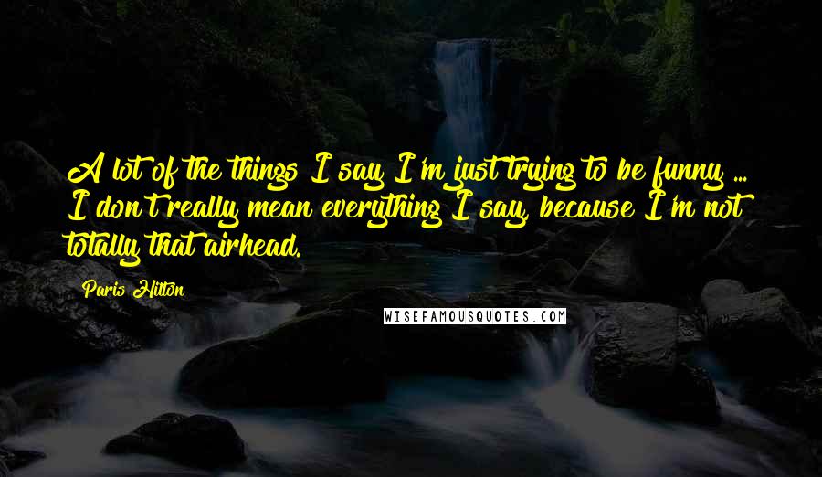 Paris Hilton Quotes: A lot of the things I say I'm just trying to be funny ... I don't really mean everything I say, because I'm not totally that airhead.