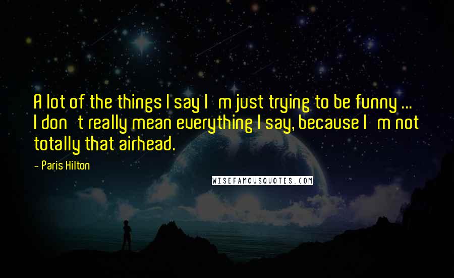 Paris Hilton Quotes: A lot of the things I say I'm just trying to be funny ... I don't really mean everything I say, because I'm not totally that airhead.