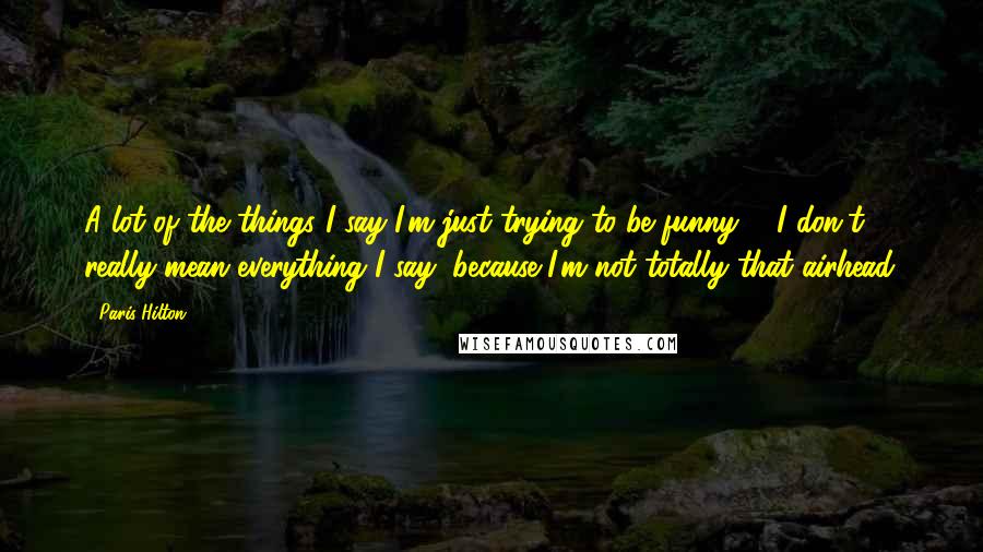 Paris Hilton Quotes: A lot of the things I say I'm just trying to be funny ... I don't really mean everything I say, because I'm not totally that airhead.