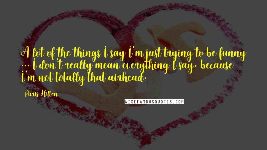 Paris Hilton Quotes: A lot of the things I say I'm just trying to be funny ... I don't really mean everything I say, because I'm not totally that airhead.