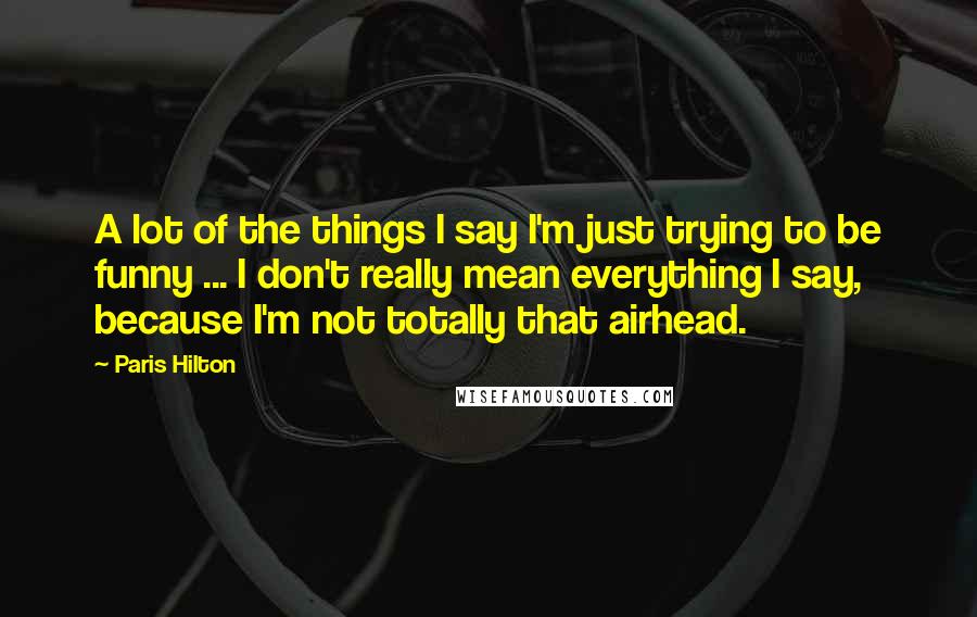 Paris Hilton Quotes: A lot of the things I say I'm just trying to be funny ... I don't really mean everything I say, because I'm not totally that airhead.