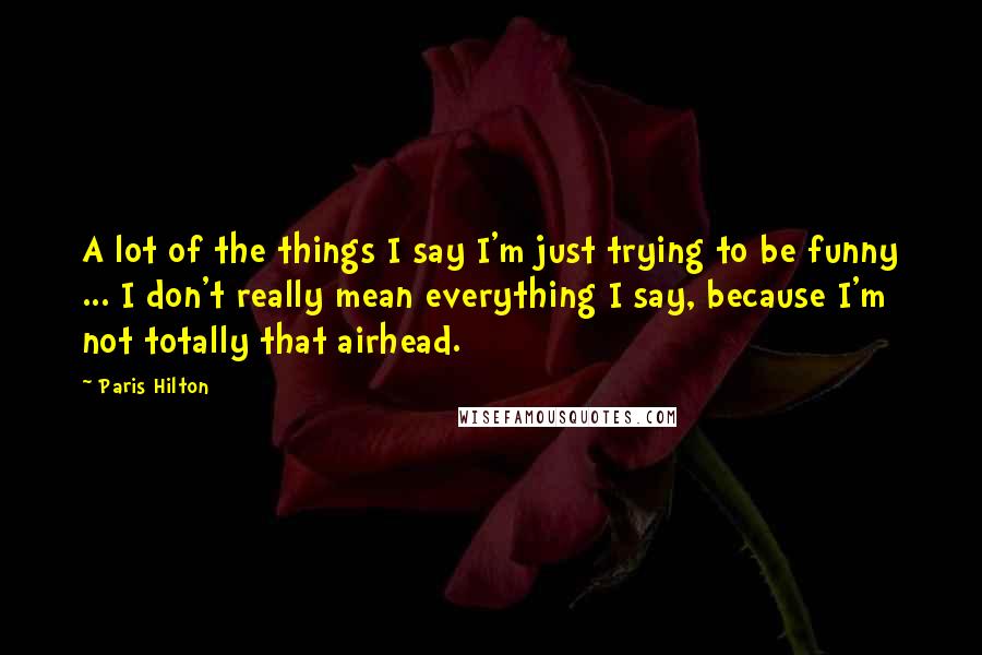 Paris Hilton Quotes: A lot of the things I say I'm just trying to be funny ... I don't really mean everything I say, because I'm not totally that airhead.