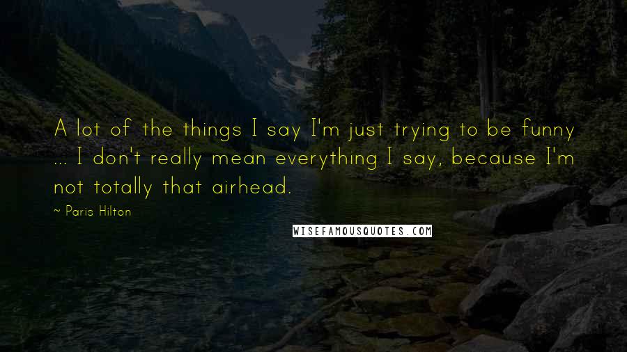 Paris Hilton Quotes: A lot of the things I say I'm just trying to be funny ... I don't really mean everything I say, because I'm not totally that airhead.