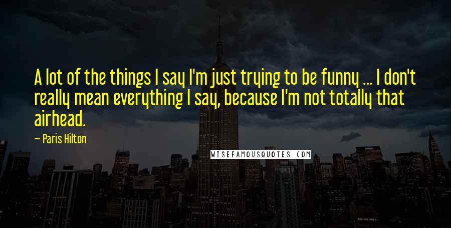 Paris Hilton Quotes: A lot of the things I say I'm just trying to be funny ... I don't really mean everything I say, because I'm not totally that airhead.