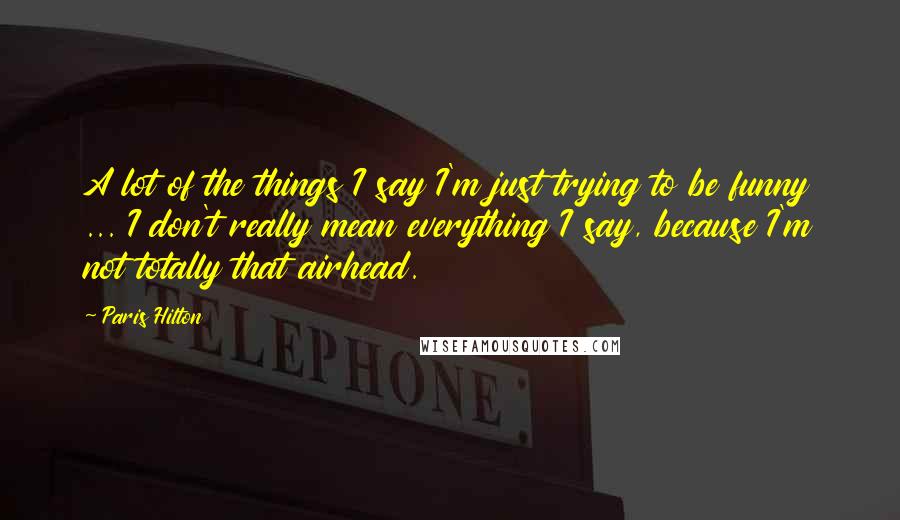 Paris Hilton Quotes: A lot of the things I say I'm just trying to be funny ... I don't really mean everything I say, because I'm not totally that airhead.