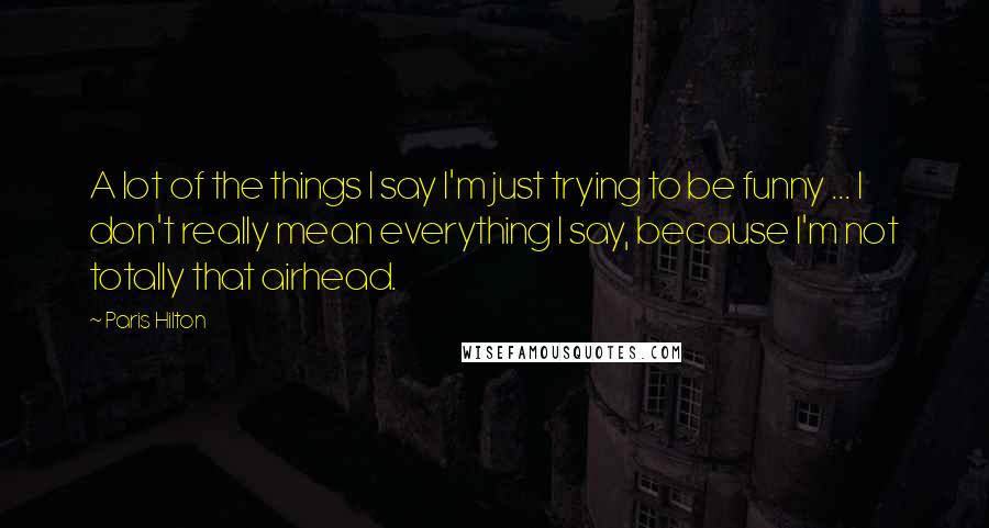 Paris Hilton Quotes: A lot of the things I say I'm just trying to be funny ... I don't really mean everything I say, because I'm not totally that airhead.