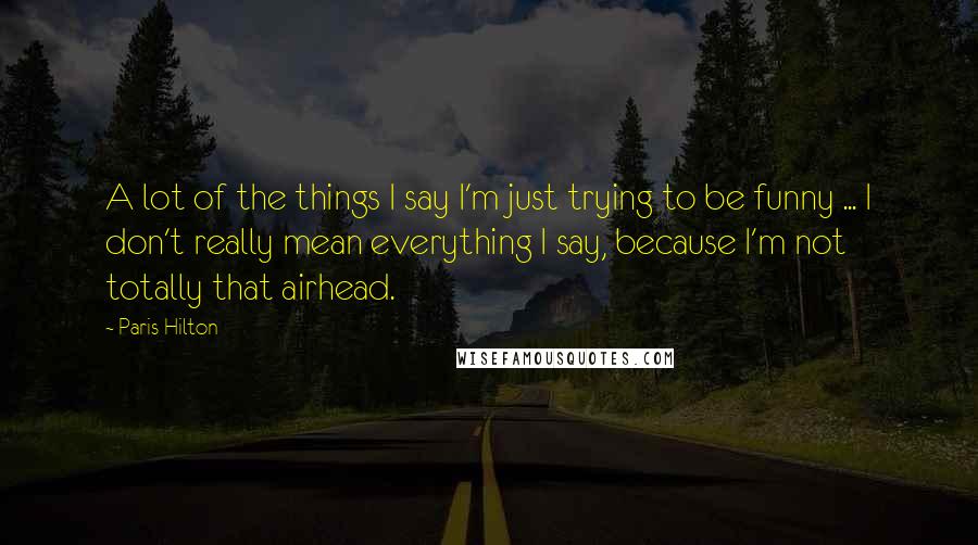 Paris Hilton Quotes: A lot of the things I say I'm just trying to be funny ... I don't really mean everything I say, because I'm not totally that airhead.