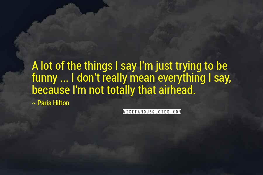 Paris Hilton Quotes: A lot of the things I say I'm just trying to be funny ... I don't really mean everything I say, because I'm not totally that airhead.