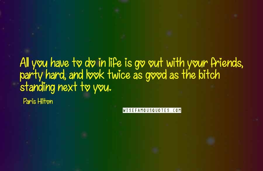 Paris Hilton Quotes: All you have to do in life is go out with your friends, party hard, and look twice as good as the bitch standing next to you.