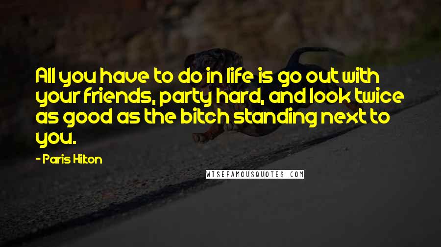 Paris Hilton Quotes: All you have to do in life is go out with your friends, party hard, and look twice as good as the bitch standing next to you.