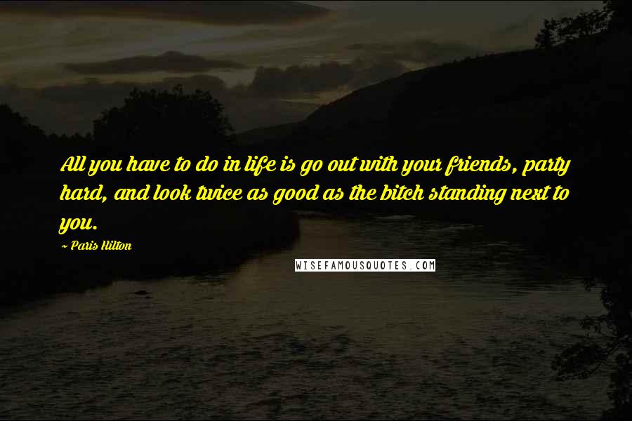 Paris Hilton Quotes: All you have to do in life is go out with your friends, party hard, and look twice as good as the bitch standing next to you.