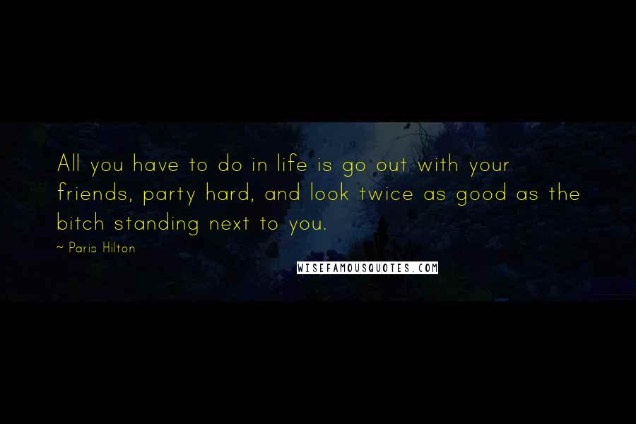 Paris Hilton Quotes: All you have to do in life is go out with your friends, party hard, and look twice as good as the bitch standing next to you.