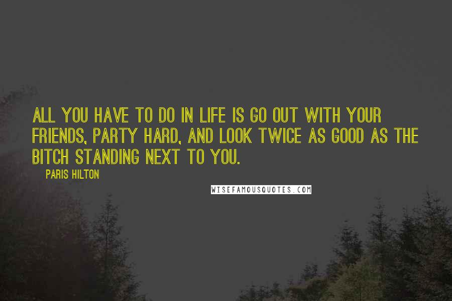 Paris Hilton Quotes: All you have to do in life is go out with your friends, party hard, and look twice as good as the bitch standing next to you.