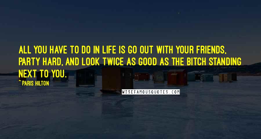 Paris Hilton Quotes: All you have to do in life is go out with your friends, party hard, and look twice as good as the bitch standing next to you.