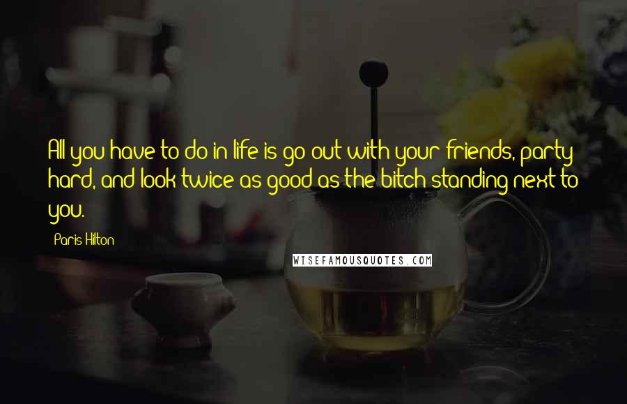 Paris Hilton Quotes: All you have to do in life is go out with your friends, party hard, and look twice as good as the bitch standing next to you.